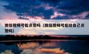 微信视频号能点赞吗（微信视频号能给自己点赞吗）