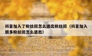 抖音加入了粉丝团怎么退出粉丝团（抖音加入很多粉丝团怎么退出）