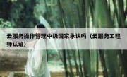 云服务操作管理中级国家承认吗（云服务工程师认证）