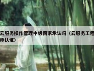云服务操作管理中级国家承认吗（云服务工程师认证）
