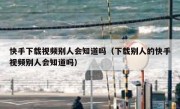 快手下载视频别人会知道吗（下载别人的快手视频别人会知道吗）