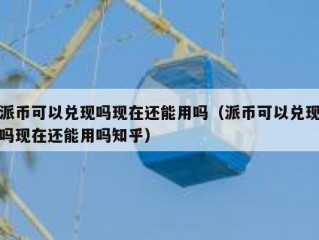 派币可以兑现吗现在还能用吗（派币可以兑现吗现在还能用吗知乎）