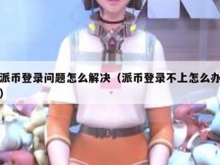派币登录问题怎么解决（派币登录不上怎么办）