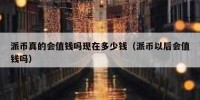派币真的会值钱吗现在多少钱（派币以后会值钱吗）