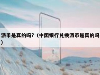 派币是真的吗?（中国银行兑换派币是真的吗）