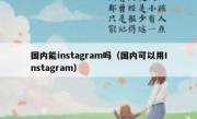 国内能instagram吗（国内可以用Instagram）