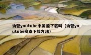 油管youtube中国能下载吗（油管youtube安卓下载方法）