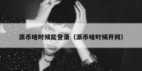 派币啥时候能登录（派币啥时候开网）