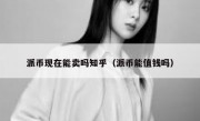 派币现在能卖吗知乎（派币能值钱吗）