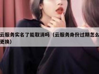 云服务实名了能取消吗（云服务身份过期怎么更换）