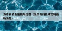 派币真的会值钱吗现在（派币真的能成功吗最新消息）