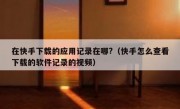 在快手下载的应用记录在哪?（快手怎么查看下载的软件记录的视频）