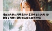 抖音加入粉丝灯牌是什么意思呀怎么关闭（抖音加了粉丝灯牌取消关注还会有牌吗）