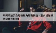如何添加公众号粉丝为好友微信（怎么增加微信公众号粉丝）