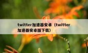 twitter加速器安卓（twitter加速器安卓版下载）