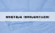 推特是不是p站（推特和p站有什么区别）