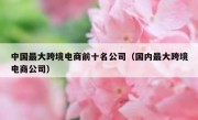 中国最大跨境电商前十名公司（国内最大跨境电商公司）