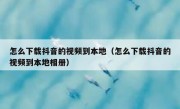 怎么下载抖音的视频到本地（怎么下载抖音的视频到本地相册）