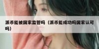 派币能被国家监管吗（派币能成功吗国家认可吗）