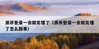 派币登录一会就出错了（派币登录一会就出错了怎么回事）