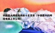 中国最大跨境电商前十名卖家（中国最大的跨境电商上市公司）