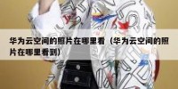 华为云空间的照片在哪里看（华为云空间的照片在哪里看到）