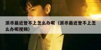 派币最近登不上怎么办呢（派币最近登不上怎么办呢视频）