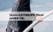 facebook在中国能用吗（facebook安卓下载）