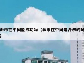 派币在中国能成功吗（派币在中国是合法的吗）