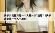 快手浏览量只是一个人算一次?还是?（快手浏览量一个人一次吗）