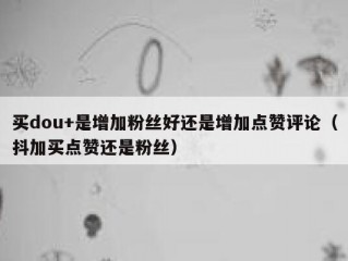 买dou+是增加粉丝好还是增加点赞评论（抖加买点赞还是粉丝）