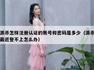 派币怎样注册认证的账号和密码是多少（派币最近登不上怎么办）