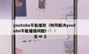 youtube不能播放（如何解决youtube不能播放问题）