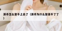 派币怎么登不上去了（派币为什么登录不了了）