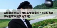 云服务器网站不用域名要备案吗?（云服务器和域名可以建网站了吗）