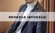 海外抖音怎么进（国外抖音怎么进）