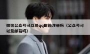 微信公众号可以用qq邮箱注册吗（公众号可以发邮箱吗）