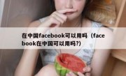 在中国facebook可以用吗（facebook在中国可以用吗?）