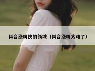 抖音涨粉快的领域（抖音涨粉太难了）