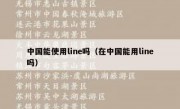 中国能使用line吗（在中国能用line吗）