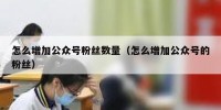 怎么增加公众号粉丝数量（怎么增加公众号的粉丝）