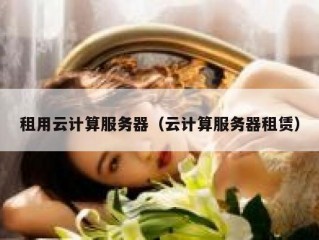 租用云计算服务器（云计算服务器租赁）