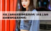 抖音上加粉丝团要钱吗是真的吗（抖音上加粉丝团要钱吗是真的吗吗）