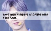 公众号的粉丝可以迁移吗（公众号转移粉丝会不会损失粉丝）
