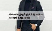 tiktok跨境电商解决方案（tiktok对跨境电商的影响）