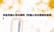 抖音外国人可以用吗（外国人可以使用抖音吗）
