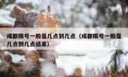 成都限号一般是几点到几点（成都限号一般是几点到几点结束）