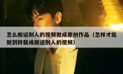 怎么搬运别人的视频做成原创作品（怎样才能做到转载或搬运别人的视频）