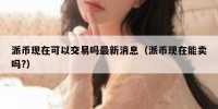 派币现在可以交易吗最新消息（派币现在能卖吗?）