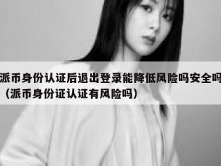 派币身份认证后退出登录能降低风险吗安全吗（派币身份证认证有风险吗）